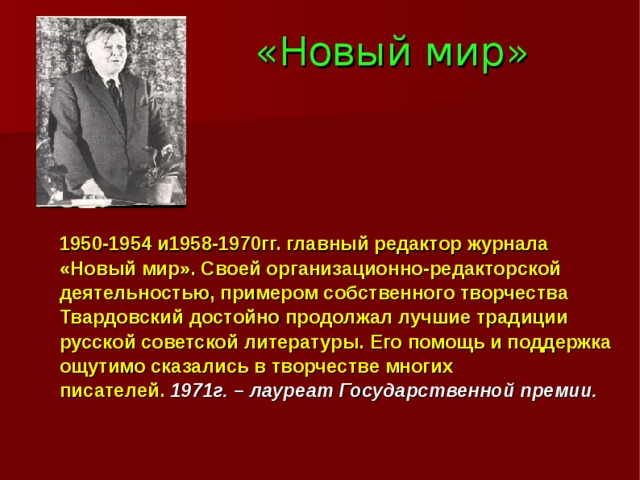 «Новый мир»  1950-1954 и1958-1970гг. главный редактор журнала «Новый мир». Своей организационно-редакторской деятельностью, примером собственного творчества Твардовский достойно продолжал лучшие традиции русской советской литературы. Его помощь и поддержка ощутимо сказались в творчестве многих писателей. 1971г. – лауреат Государственной премии. 