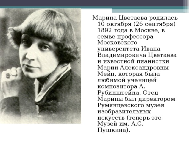 Марина Цветаева родилась 10 октября (26 сентября) 1892 года в Москве, в семье профессора Московского университета Ивана Владимировича Цветаева и известной пианистки Марии Александровны Мейн, которая была любимой ученицей композитора А. Рубинштейна. Отец Марины был директором Румянцевского музея изобразительных искусств (теперь это Музей им. А.С. Пушкина). 