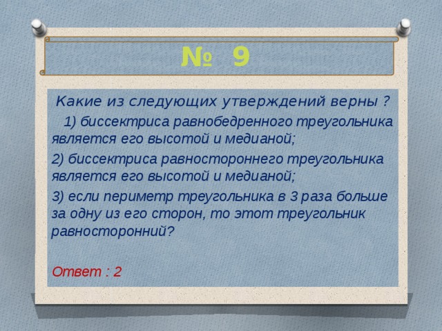 № 9  Какие из следующих утверждений верны ?  1) биссектриса равнобедренного треугольника является его высотой и медианой; 2) биссектриса равностороннего треугольника является его высотой и медианой; 3) если периметр треугольника в 3 раза больше за одну из его сторон, то этот треугольник равносторонний?  Ответ : 2   