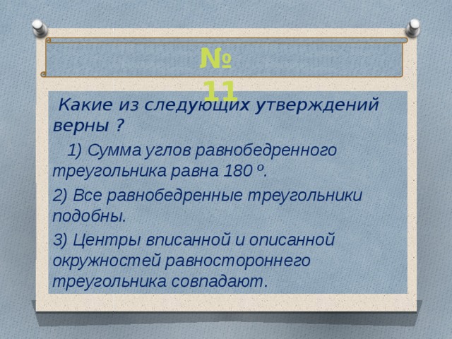 № 11  Какие из следующих утверждений верны ?  1) Сумма углов равнобедренного треугольника равна 180 º. 2) Все равнобедренные треугольники подобны. 3) Центры вписанной и описанной окружностей равностороннего треугольника совпадают.  