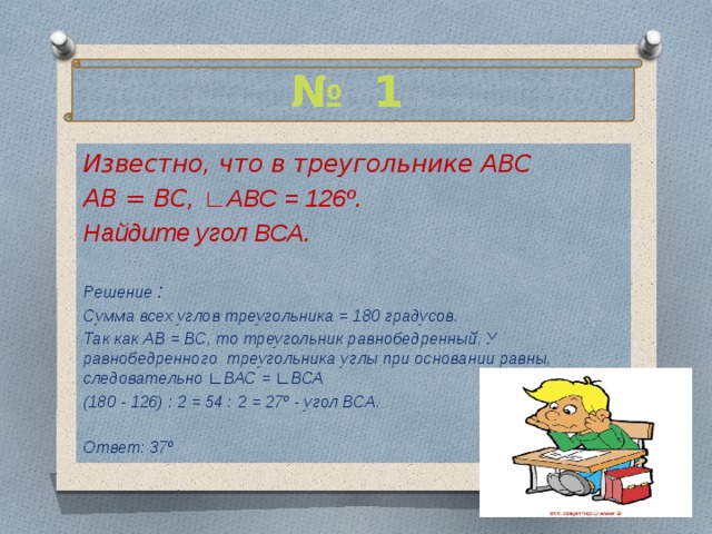 № 1 Известно, что в треугольнике АВС АВ = ВС, ∟АВС = 126º. Найдите угол ВСА.  Решение : Сумма всех углов треугольника = 180 градусов. Так как АВ = ВС, то треугольник равнобедренный. У равнобедренного треугольника углы при основании равны, следовательно ∟ВАС = ∟ВСА (180 - 126) : 2 = 54 : 2 = 27º - угол ВСА.  Ответ: 37º  