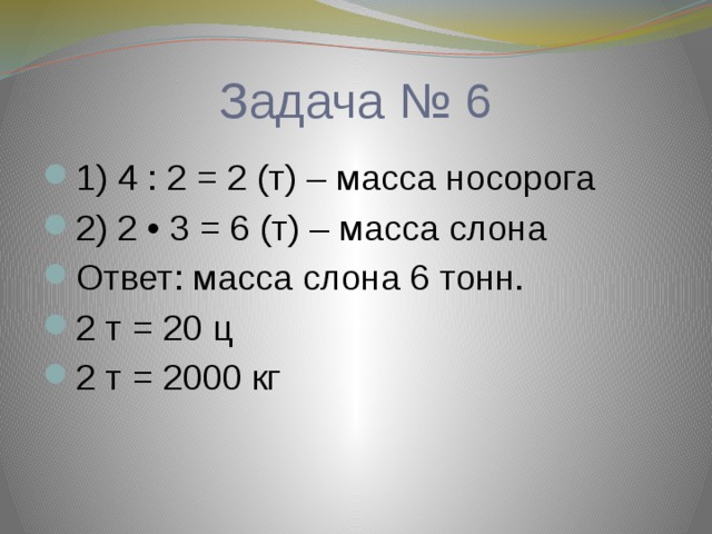 Задача № 6 1) 4 : 2 = 2 (т) – масса носорога 2) 2 • 3 = 6 (т) – масса слона Ответ: масса слона 6 тонн. 2 т = 20 ц 2 т = 2000 кг 