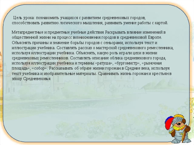   Цель урока: познакомить учащихся с развитием средневековых городов, способствовать развитию логического мышления, развивать умение работы с картой. Метапредметные и предметные учебные действия Раскрывать влияние изменений в общественной жизни на процесс возникновения городов в средневековой Европе. Объяснять причины и значение борьбы городов с сеньорами, используя текст и иллюстрации учебника. Составлять рассказ о мастерской средневекового ремесленника, используя иллюстрации учебника. Объяснять, какую роль играли цехи в жизни средневековых ремесленников. Составлять описание облика средневекового города, используя иллюстрации учебника и термины «ратуша», «бургомистр», «рыночная площадь», «собор». Рассказывать об образе жизни горожан в Средние века, используя текст учебника и изобразительные материалы. Сравнивать жизнь горожан и крестьян в эпоху Средневековья 
