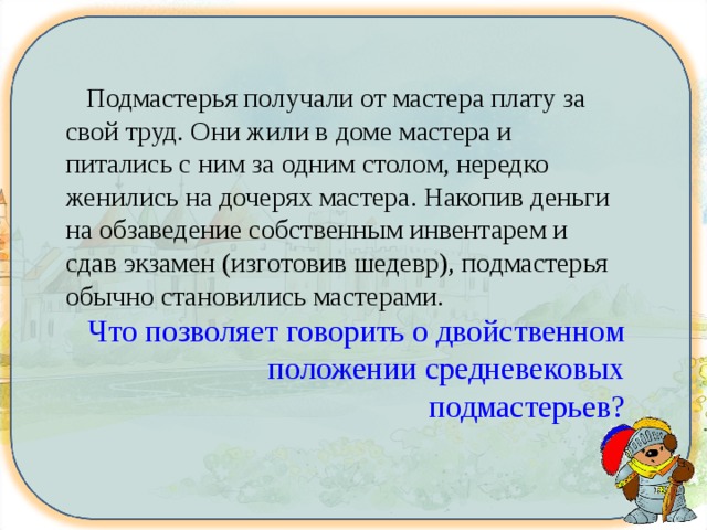  Подмастерья получали от мастера плату за свой труд. Они жили в доме мастера и питались с ним за одним столом, нередко женились на дочерях мастера. Накопив деньги на обзаведение собственным инвентарем и сдав экзамен (изготовив шедевр), подмастерья обычно становились мастерами. Что позволяет говорить о двойственном положении средневековых подмастерьев? 