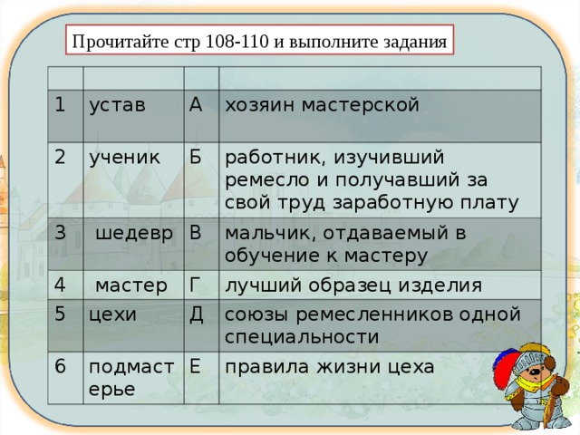 Прочитайте стр 108-110 и выполните задания 1 устав 2 А ученик 3 хозяин мастерской Б  шедевр 4 5 работник, изучивший ремесло и получавший за свой труд заработную плату В  мастер цехи мальчик, отдаваемый в обучение к мастеру Г 6 лучший образец изделия Д подмастерье союзы ремесленников одной специальности Е правила жизни цеха 