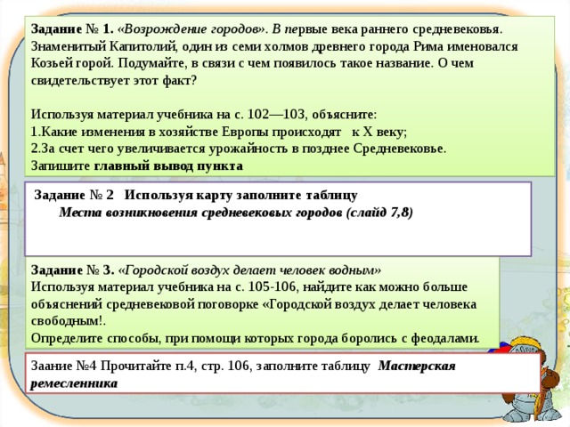 Задание № 1. «Возрождение городов». В пе рвые века раннего средневековья. Знаменитый Капитолий, один из семи холмов древнего города Рима именовался Козьей горой. Подумайте, в связи с чем появилось такое название. О чем свидетельствует этот факт?  Используя материал учебника на с. 102—103, объясни­те: Какие изменения в хозяйстве Европы происходят к X веку; За счет чего увеличивается урожайность в позднее Средневековье. Запишите главный вывод пункта Задания   Задание № 2  Используя карту заполните таблицу  Места возникновения средневековых городов (слайд 7,8)   Задание № 3. «Городской воздух делает человек водным» Используя материал учебника на с. 105-106, найдите как можно больше объяснений средневековой поговорке «Городской воздух делает человека свободным!. Определите способы, при помощи которых города боролись с феодалами. Заание №4 Прочитайте п.4, стр. 106, заполните таблицу Мастерская ремесленника 