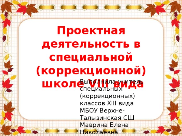 Проектная деятельность в специальной (коррекционной)  школе VIII вида Выполнила учитель специальных (коррекционных) классов XIII вида МБОУ Верхне-Талызинская СШ Маврина Елена Николаевна 