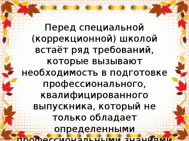 Перед специальной (коррекционной) школой встаёт ряд требований, которые вызывают необходимость в подготовке профессионального, квалифицированного выпускника, который не только обладает определенными профессиональными знаниями и умениями, но и умением быть конкурентно способным на рынке труда, мобильным, умеющим обеспечить себя ресурсами жизнедеятельности.   