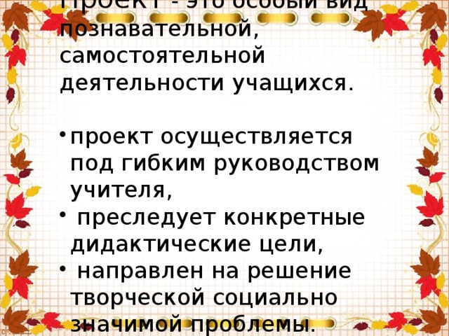 Проект - это особый вид познавательной, самостоятельной деятельности учащихся. проект осуществляется под гибким руководством учителя,  преследует конкретные дидактические цели,  направлен на решение творческой социально значимой проблемы. 