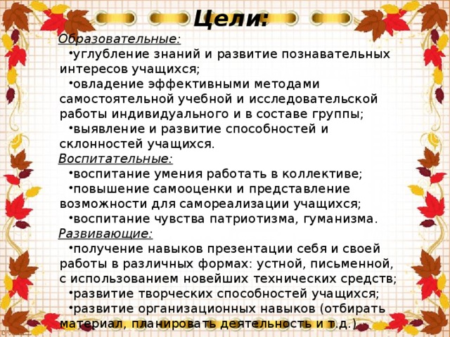 Цели: Образовательные: углубление знаний и развитие познавательных интересов учащихся; овладение эффективными методами самостоятельной учебной и исследовательской работы индивидуального и в составе группы; выявление и развитие способностей и склонностей учащихся. Воспитательные: воспитание умения работать в коллективе; повышение самооценки и представление возможности для самореализации учащихся; воспитание чувства патриотизма, гуманизма. Развивающие: получение навыков презентации себя и своей работы в различных формах: устной, письменной, с использованием новейших технических средств; развитие творческих способностей учащихся; развитие организационных навыков (отбирать материал, планировать деятельность и т.д.) 