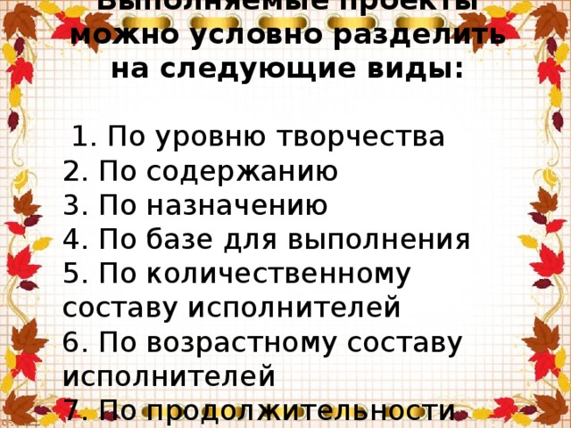 Выполняемые проекты можно условно разделить на следующие виды:  1. По уровню творчества  2. По содержанию   3. По назначению 4. По базе для выполнения 5. По количественному составу исполнителей 6. По возрастному составу исполнителей  7. По продолжительности выполнения  