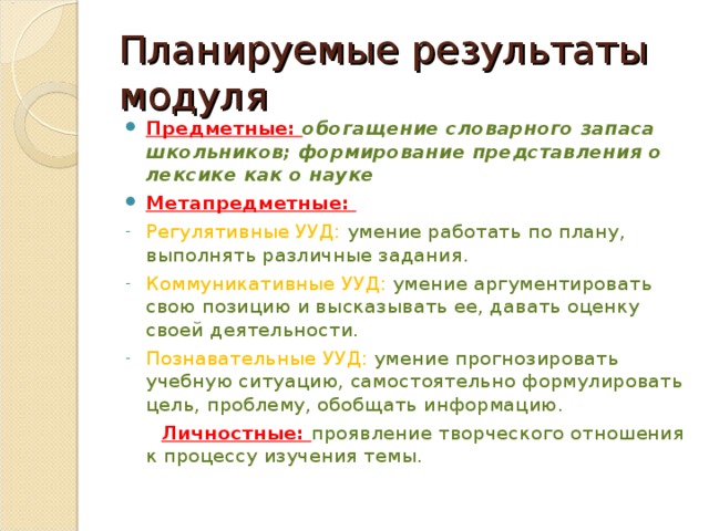 Планируемые результаты модуля Предметные: обогащение словарного запаса школьников; формирование представления о лексике как о науке Метапредметные: Регулятивные УУД: умение работать по плану, выполнять различные задания. Коммуникативные УУД: умение аргументировать свою позицию и высказывать ее, давать оценку своей деятельности. Познавательные УУД: умение прогнозировать учебную ситуацию, самостоятельно формулировать цель, проблему, обобщать информацию.  Личностные: проявление творческого отношения к процессу изучения темы. 