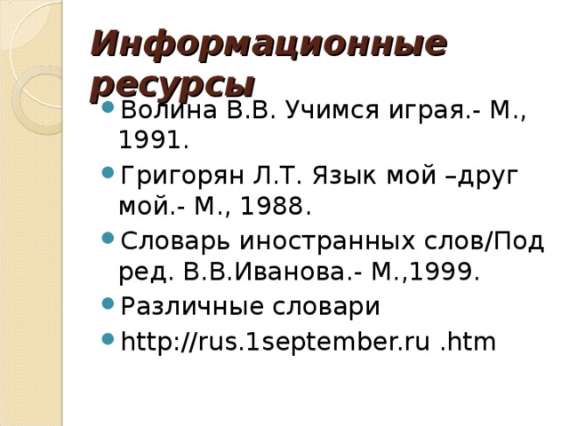 Информационные ресурсы Волина В.В. Учимся играя.- М., 1991. Григорян Л.Т. Язык мой –друг мой.- М., 1988. Словарь иностранных слов / Под ред. В.В.Иванова.- М.,1999. Различные словари http://rus.1september.ru .htm 