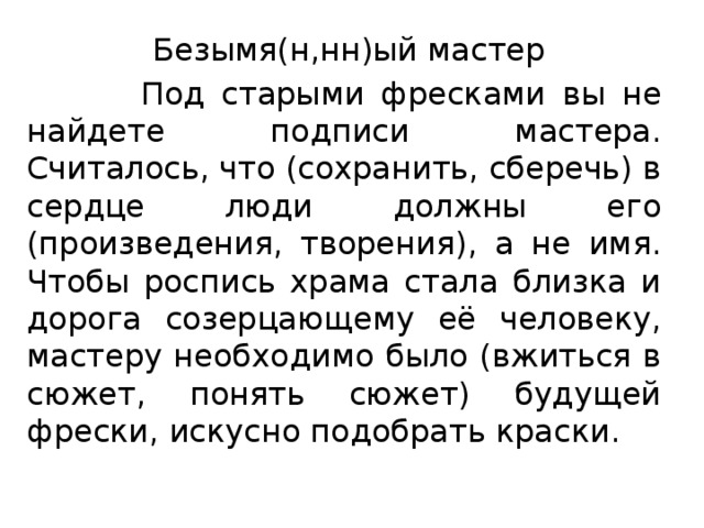  Безымя(н,нн)ый мастер  Под старыми фресками вы не найдете подписи мастера. Считалось, что (сохранить, сберечь) в сердце люди должны его (произведения, творения), а не имя. Чтобы роспись храма стала близка и дорога созерцающему её человеку, мастеру необходимо было (вжиться в сюжет, понять сюжет) будущей фрески, искусно подобрать краски. 