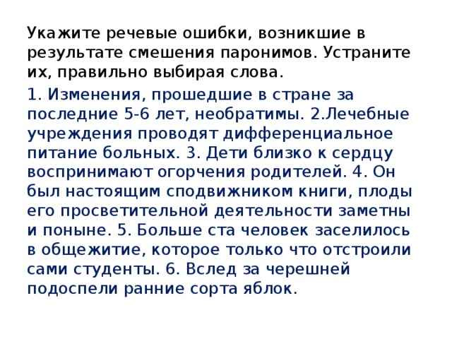 Укажите речевые ошибки, возникшие в результате смешения паронимов. Устраните их, правильно выбирая слова. 1. Изменения, прошедшие в стране за последние 5-6 лет, необратимы. 2.Лечебные учреждения проводят дифференциальное питание больных. 3. Дети близко к сердцу воспринимают огорчения родителей. 4. Он был настоящим сподвижником книги, плоды его просветительной деятельности заметны и поныне. 5. Больше ста человек заселилось в общежитие, которое только что отстроили сами студенты. 6. Вслед за черешней подоспели ранние сорта яблок. 