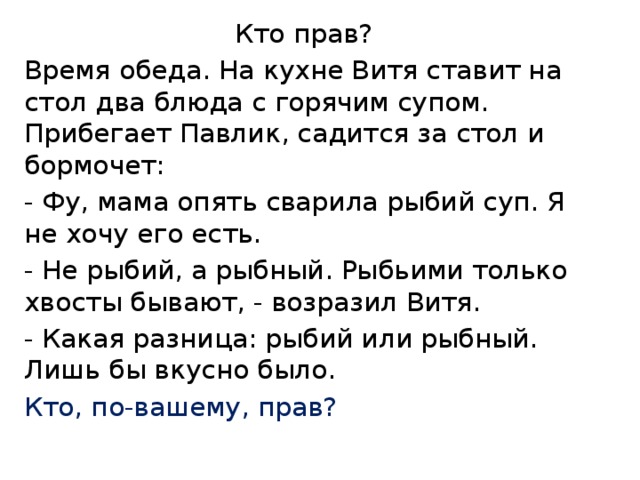  Кто прав? Время обеда. На кухне Витя ставит на стол два блюда с горячим супом. Прибегает Павлик, садится за стол и бормочет: - Фу, мама опять сварила рыбий суп. Я не хочу его есть. - Не рыбий, а рыбный. Рыбьими только хвосты бывают, - возразил Витя. - Какая разница: рыбий или рыбный. Лишь бы вкусно было. Кто, по-вашему, прав? 