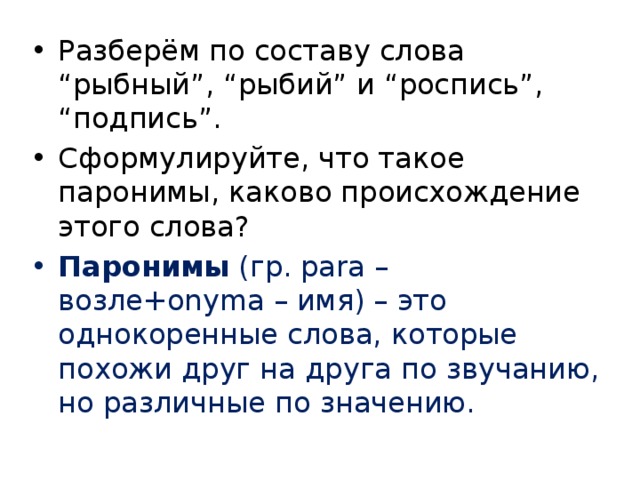 Разберём по составу слова “рыбный”, “рыбий” и “роспись”, “подпись”. Сформулируйте, что такое паронимы, каково происхождение этого слова? Паронимы (гр. para – возле+onyma – имя) – это однокоренные слова, которые похожи друг на друга по звучанию, но различные по значению. 