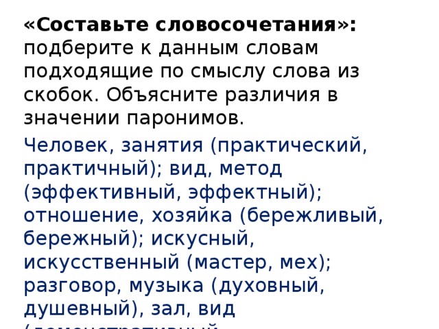 «Составьте словосочетания»: подберите к данным словам подходящие по смыслу слова из скобок. Объясните различия в значении паронимов. Человек, занятия (практический, практичный); вид, метод (эффективный, эффектный); отношение, хозяйка (бережливый, бережный); искусный, искусственный (мастер, мех); разговор, музыка (духовный, душевный), зал, вид (демонстративный, демонстрационный). 