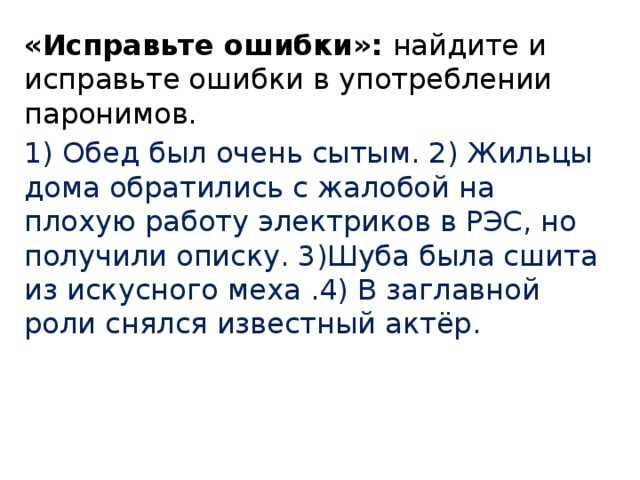 «Исправьте ошибки»: найдите и исправьте ошибки в употреблении паронимов. 1) Обед был очень сытым. 2) Жильцы дома обратились с жалобой на плохую работу электриков в РЭС, но получили описку. 3)Шуба была сшита из искусного меха .4) В заглавной роли снялся известный актёр. 