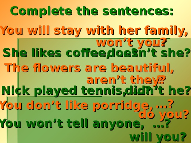 Complete the sentences: You will stay with her family, won’t you? … ? … ?  She likes coffee, doesn’t she?  The flowers are beautiful, … ? aren’t they? … ?  Nick played tennis, didn’t he?  … ? You don’t like porridge, do you? … ? You won’t tell anyone,  will you?  
