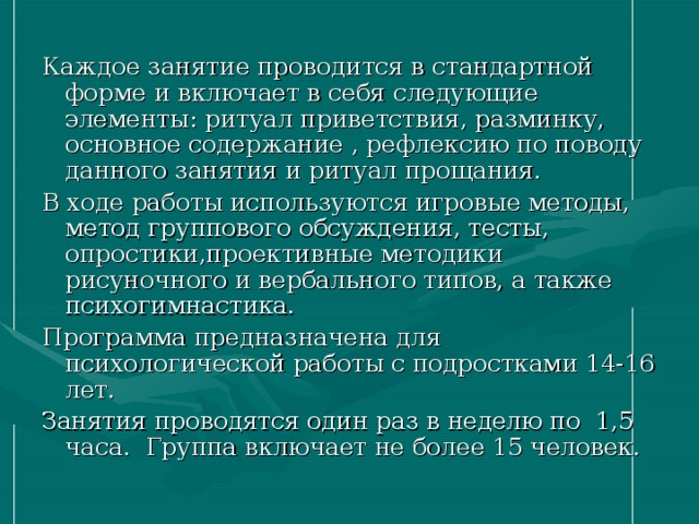 Каждое занятие проводится в стандартной форме и включает в себя следующие элементы: ритуал приветствия, разминку, основное содержание , рефлексию по поводу данного занятия и ритуал прощания. В ходе работы используются игровые методы, метод группового обсуждения, тесты, опростики,проективные методики рисуночного и вербального типов, а также психогимнастика. Программа предназначена для психологической работы с подростками 14-16 лет. Занятия проводятся один раз в неделю по 1,5 часа. Группа включает не более 15 человек. 