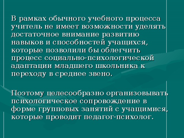 В рамках обычного учебного процесса учитель не имеет возможности уделять достаточное внимание развитию навыков и способностей учащихся, которые позволили бы облегчить процесс социально-психологической адаптации младшего школьника к переходу в среднее звено. Поэтому целесообразно организовывать психологическое сопровождение в форме групповых занятий с учащимися, которые проводит педагог-психолог. 