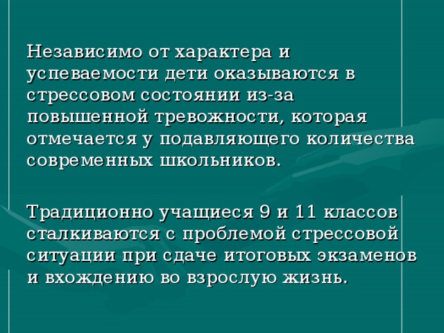 Независимо от характера и успеваемости дети оказываются в стрессовом состоянии из-за повышенной тревожности, которая отмечается у подавляющего количества современных школьников. Традиционно учащиеся 9 и 11 классов сталкиваются с проблемой стрессовой ситуации при сдаче итоговых экзаменов и вхождению во взрослую жизнь. 