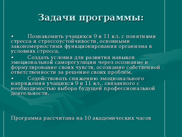 Задачи программы: •  Познакомить учащихся 9 и 11 кл. с понятиями стресса и стрессоустойчивости, основными закономерностями функционирования организма в условиях стресса. •  Создать условия для развития навыков эмоциональной саморегуляции через осознание и формулирование своих чувств, осознание собственной ответственности за решение своих проблем. •  Содействовать снижению эмоционального напряжения учащихся 9 и 11 кл., связанного с необходимостью выбора будущей профессиональной деятельности. Программа рассчитана на 10 академических часов 