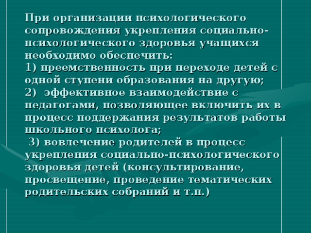 При организации психологического сопровождения укрепления социально-психологического здоровья учащихся необходимо обеспечить:  1) преемственность при переходе детей с одной ступени образования на другую;  2) эффективное взаимодействие с педагогами, позволяющее включить их в процесс поддержания результатов работы школьного психолога;  3) вовлечение родителей в процесс укрепления социально-психологического здоровья детей (консультирование, просвещение, проведение тематических родительских собраний и т.п.) 