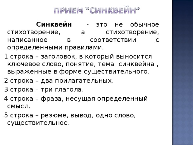  Синквейн - это не обычное стихотворение, а стихотворение, написанное в соответствии с определенными правилами.  1 строка – заголовок, в который выносится ключевое слово, понятие, тема синквейна , выраженные в форме существительного.  2 строка – два прилагательных.  3 строка – три глагола.  4 строка – фраза, несущая определенный смысл.  5 строка – резюме, вывод, одно слово, существительное. 