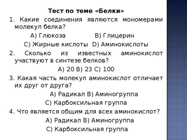 Тест по теме «Белки» 1. Какие соединения являются мономерами молекул белка?  А) Глюкоза В) Глицерин С) Жирные кислоты D ) Аминокислоты 2. Сколько из известных аминокислот участвуют в синтезе белков? A ) 20 B ) 23 C ) 100 3. Какая часть молекул аминокислот отличает их друг от друга?  А) Радикал B ) Аминогруппа C ) Карбоксильная группа 4. Что является общим для всех аминокислот?  А) Радикал B ) Аминогруппа  C ) Карбоксильная группа 