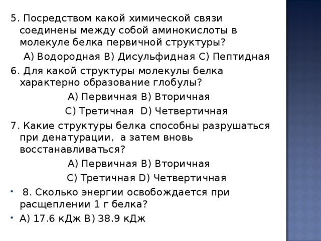 5. Посредством какой химической связи соединены между собой аминокислоты в  молекуле белка первичной структуры? А) Водородная B ) Дисульфидная  C ) Пептидная 6. Для какой структуры молекулы белка характерно образование глобулы?  А) Первичная B ) Вторичная C ) Третичная  D ) Четвертичная 7. Какие структуры белка способны разрушаться при денатурации,  а затем вновь восстанавливаться?  А) Первичная B ) Вторичная C ) Третичная  D ) Четвертичная  8. Сколько энергии освобождается при расщеплении 1 г белка? A ) 17.6 кДж B ) 38.9 кДж 