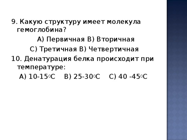 9. Какую структуру имеет молекула гемоглобина?  А) Первичная B ) Вторичная  C ) Третичная В) Четвертичная 10. Денатурация белка происходит при температуре: А) 10-15 0 С B ) 25-30 0 С C ) 40 -45 0 С 