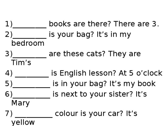 1)_________ books are there? There are 3. 2)_________ is your bag? It’s in my bedroom 3)_________ are these cats? They are Tim’s 4) _________ is English lesson? At 5 o’clock 5)__________ is in your bag? It’s my book 6)__________ is next to your sister? It’s Mary 7) __________ colour is your car? It’s yellow 8)__________ are you happy? It’s my birthday! 
