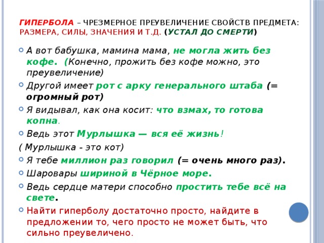 ГИПЕРБОЛА  – чрезмерное преувеличение свойств предмета: размера, силы, значения и т.д.  ( устал до смерти ) А вот бабушка, мамина мама,  не могла жить без кофе. ( Конечно, прожить без кофе можно, это преувеличение) Другой имеет  рот с арку генерального штаба (= огромный рот) Я видывал, как она косит:  что взмах, то готова копна . Ведь этот  Мур­лыш­ка — вся её жизнь ! ( Мурлышка - это кот) Я тебе  миллион раз говорил (= очень много раз). Шаровары  шириной в Чёрное море. Ведь сердце матери способно простить тебе всё на свете . Найти гиперболу достаточно просто, найдите в предложении то, чего просто не может быть, что сильно преувеличено.  