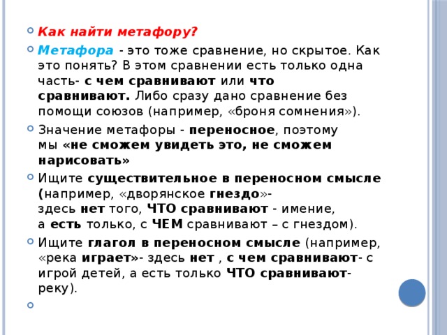 Как найти метафору? Метафора  - это тоже сравнение, но скрытое. Как это понять? В этом сравнении есть только одна часть-  с чем сравнивают  или  что сравнивают.  Либо сразу дано сравнение без помощи союзов (например, «броня сомнения»). Значение метафоры -  переносное , поэтому мы  «не сможем увидеть это, не сможем нарисовать» Ищите  существительное в переносном смысле ( например, «дворянское  гнездо »- здесь  нет  того,  ЧТО сравнивают  - имение, а  есть только, с  ЧЕМ  сравнивают – с гнездом). Ищите  глагол в переносном смысле  (например, «река  играет» - здесь нет  ,  с чем сравнивают - с игрой детей, а есть только  ЧТО сравнивают - реку).   