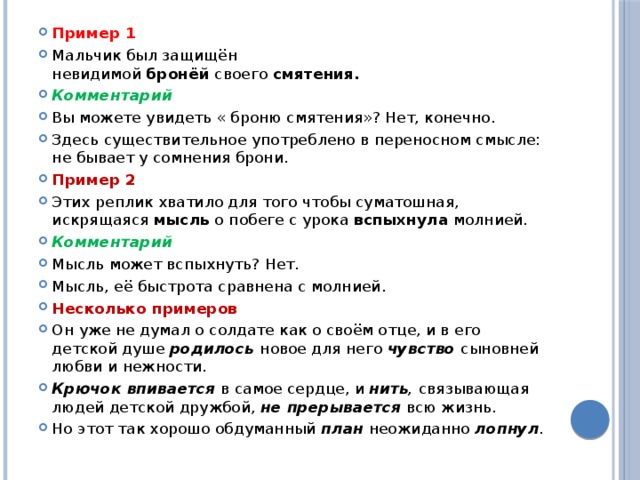 Пример 1 Мальчик был защищён невидимой  бронёй  своего  смятения. Комментарий Вы можете увидеть « броню смятения»? Нет, конечно. Здесь существительное употреблено в переносном смысле: не бывает у сомнения брони. Пример 2 Этих реплик хватило для того чтобы суматошная, искрящаяся  мысль  о побеге с урока  вспыхнула  молнией. Комментарий Мысль может вспыхнуть? Нет. Мысль, её быстрота сравнена с молнией. Несколько примеров Он уже не думал о солдате как о своём отце, и в его детской душе  родилось новое для него  чувство   сыновней любви и нежности. Крючок впивается  в самое сердце, и  нить ,  связывающая людей детской дружбой,  не прерывается  всю жизнь. Но этот так хорошо обдуманный  план  неожиданно  лопнул . 