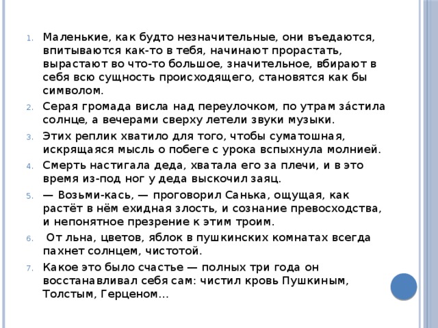 Маленькие, как будто незначительные, они въедаются, впитываются как-то в тебя, начинают прорастать, вырастают во что-то большое, значительное, вбирают в себя всю сущность происходящего, становятся как бы символом. Серая громада висла над переулочком, по утрам за́стила солнце, а вечерами сверху летели звуки музыки. Этих реплик хватило для того, чтобы суматошная, искрящаяся мысль о побеге с урока вспых­нула молнией. Смерть настигала деда, хватала его за плечи, и в это время из-под ног у деда выскочил заяц. — Возьми-кась, — проговорил Санька, ощущая, как растёт в нём ехидная злость, и сознание превосходства, и непонятное презрение к этим троим.   От льна, цве­тов, яблок в пушкинских комнатах всегда пахнет солнцем, чистотой. Какое это было счастье — полных три года он восстанавливал себя сам: чистил кровь Пушкиным, Толстым, Герценом... 