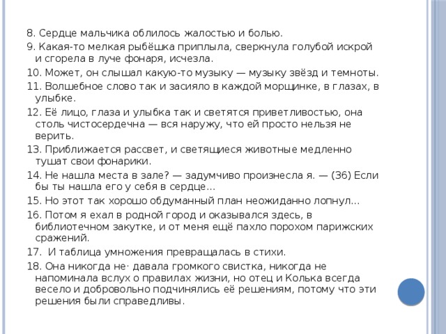 8. Сердце мальчика облилось жалостью и болью. 9. Какая-то мелкая рыбёшка приплыла, сверкнула голубой искрой и сгорела в луче фонаря, исчезла. 10. Может, он слышал какую-то музыку — музыку звёзд и темноты. 11. Волшебное слово так и засияло в каждой морщинке, в глазах, в улыбке. 12. Её лицо, глаза и улыбка так и светятся приветливостью, она столь чистосердечна — вся наружу, что ей просто нельзя не верить. 13. Приближается рассвет, и светящиеся животные медленно тушат свои фонарики. 14. Не нашла места в зале? — задумчиво произнесла я. — (36) Если бы ты нашла его у себя в сердце... 15. Но этот так хорошо обдуманный план неожиданно лопнул... 16. Потом я ехал в родной город и оказывался здесь, в библиотечном закутке, и от меня ещё пахло порохом парижских сражений. 17.  И таблица умножения превращалась в стихи. 18. Она никогда не· давала громкого свистка, никогда не напоминала вслух о правилах жизни, но отец и Колька всегда весело и добровольно подчинялись её решениям, потому что эти решения были справедливы. 