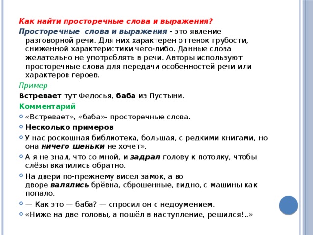 Как найти просторечные слова и выражения? Просторечные  слова и выражения   - это явление разговорной речи. Для них характерен оттенок грубости, сниженной характеристики чего-либо. Данные слова желательно не употреблять в речи. Авторы используют просторечные слова для передачи особенностей речи или характеров героев. Пример Встревает  тут Федосья,  баба  из Пустыни. Комментарий «Встревает», «баба»- просторечные слова. Несколько примеров У нас роскошная библиотека, большая, с редкими книгами, но она  ничего шеньки  не хочет». А я не знал, что со мной, и  задрал  голову к потолку, чтобы слёзы вкатились обратно.  На двери по-прежнему висел замок, а во дворе  валялись  брёвна, сброшенные, видно, с машины как попало. — Как это — баба? — спро­сил он с недоумением. «Ниже на две головы, а пошёл в наступление, решился!..» 