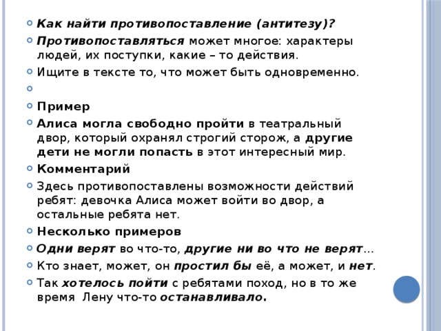 Как найти противопоставление (антитезу)? Противопоставляться  может многое: характеры людей, их поступки, какие – то действия. Ищите в тексте то, что может быть одновременно.   Пример Алиса могла свободно пройти  в театральный двор, который охранял строгий сторож, а  другие дети не могли попасть  в этот интересный мир. Комментарий Здесь противопоставлены возможности действий ребят: девочка Алиса может войти во двор, а остальные ребята нет. Несколько примеров Одни верят  во что-то,  дру­гие ни во что не верят … Кто знает, может, он  простил бы  её, а может, и  нет . Так  хотелось пойти  с ребятами поход, но в то же время  Лену что-то останавливало. 