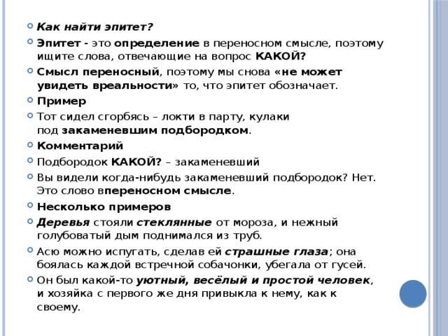 Как найти эпитет? Эпитет  - это  определение  в переносном смысле, поэтому ищите слова, отвечающие на вопрос  КАКОЙ? Смысл переносный , поэтому мы снова  «не может увидеть вреальности»  то, что эпитет обозначает. Пример Тот сидел сгорбясь – локти в парту, кулаки под  закаменевшим подбородком . Комментарий Подбородок  КАКОЙ?  – закаменевший Вы видели когда-нибудь закаменевший подбородок? Нет. Это слово в переносном смысле . Несколько примеров Деревья  стояли  стеклянные  от мороза, и нежный голубоватый дым поднимался из труб. Асю можно испугать, сделав ей  страшные глаза ; она боялась каждой встречной собачонки, убегала от гусей. Он был какой-то  уютный, весёлый и простой человек , и хозяйка с первого же дня привыкла к нему, как к своему. 