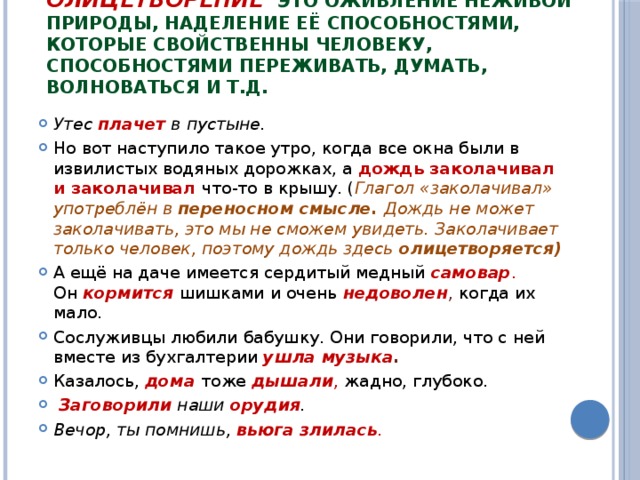 Олицетворение    это оживление неживой природы, наделение её способностями, которые свойственны человеку, способностями переживать, думать, волноваться и т.д. Утес плачет в пустыне. Но вот наступило такое утро, когда все окна были в извилистых водяных дорожках, а  дождь заколачивал и заколачивал  что-то в крышу. ( Глагол «заколачивал» употреблён в  переносном смысле. Дождь не может заколачивать, это мы не сможем увидеть. Заколачивает только человек, поэтому дождь здесь  олицетворяется) А ещё на даче имеется сердитый медный   самовар . Он   кормится шишками и очень  недоволен , когда их мало. Сослуживцы любили бабушку. Они говорили, что с ней вместе из бухгалтерии  ушла музыка . Казалось,   дома   тоже  дышали ,  жадно, глубоко.   Заговорили  наши  орудия . Вечор, ты помнишь,  вьюга злилась . 