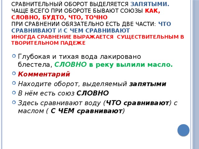 Как найти сравнение?  Сравнительный оборот выделяется  запятыми.  чаще всего при обороте бывают союзы  КАК, СЛОВНО, БУДТО, ЧТО, ТОЧНО  При сравнении обязательно есть две части:  ЧТО сравнивают  и  С ЧЕМ сравнивают  иногда сравнение выражается  существительным в творительном падеже Глубокая и тихая вода лакировано блестела,  СЛОВНО  в реку вылили масло. Комментарий Находите оборот, выделяемый  запятыми В нём есть союз  СЛОВНО Здесь сравнивают воду ( ЧТО сравнивают ) с маслом (  С ЧЕМ сравнивают ) 