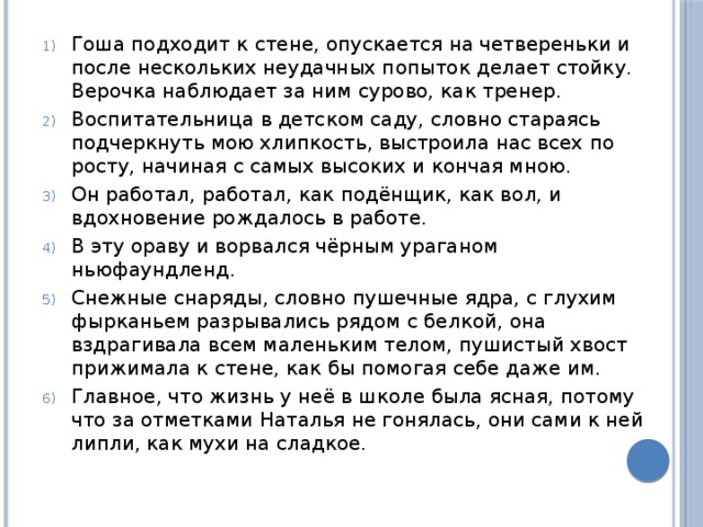 Гоша подходит к стене, опускается на четвереньки и после нескольких неудачных попыток делает стойку. Верочка наблюдает за ним сурово, как тренер. Воспитательница в детском саду, словно стараясь подчеркнуть мою хлипкость, выстроила нас всех по росту, начиная с самых высоких и кончая мною. Он работал, работал, как подёнщик, как вол, и вдохновение рождалось в работе. В эту ораву и ворвался чёрным ураганом ньюфаундленд. Снежные снаряды, словно пушечные ядра, с глухим фырканьем разрывались рядом с белкой, она вздрагивала всем маленьким телом, пушистый хвост прижимала к стене, как бы помогая себе даже им. Главное, что жизнь у неё в школе была ясная, потому что за отметками Наталья не гонялась, они сами к ней липли, как мухи на сладкое. 