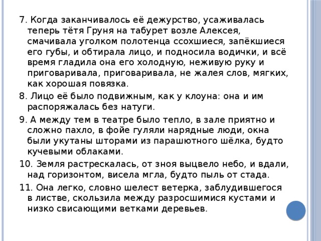 7. Когда заканчивалось её дежурство, усаживалась теперь тётя Груня на табурет возле Алексея, смачивала уголком полотенца ссохшиеся, запёкшиеся его губы, и обтирала лицо, и подносила водички, и всё время гладила она его холодную, неживую руку и приговаривала, приговаривала, не жалея слов, мягких, как хорошая повязка. 8. Лицо её было подвижным, как у клоуна: она и им распоряжалась без натуги. 9. А между тем в театре было тепло, в зале приятно и сложно пахло, в фойе гуляли нарядные люди, окна были укутаны шторами из парашютного шёлка, будто кучевыми облаками. 10. Земля растрескалась, от зноя вы­цве­ло небо, и вдали, над горизонтом, ви­се­ла мгла, будто пыль от стада. 11. Она легко, словно шелест ветерка, заблудившегося в листве, скользила между разросшимися кустами и низко свисающими ветками деревьев. 