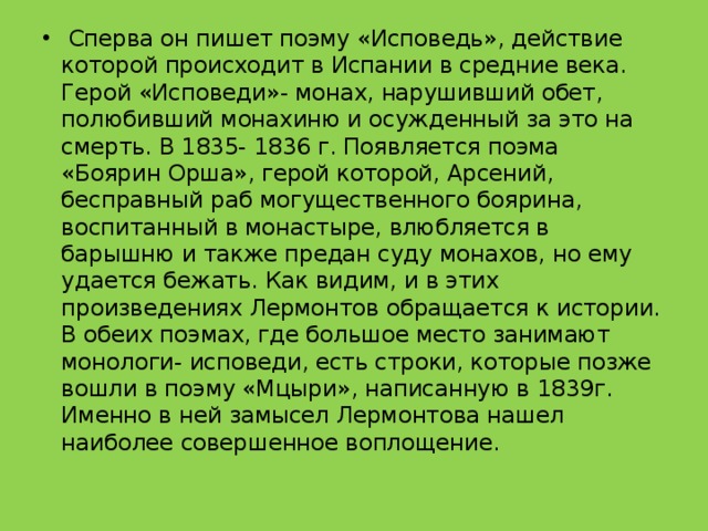  Сперва он пишет поэму «Исповедь», действие которой происходит в Испании в средние века. Герой «Исповеди»- монах, нарушивший обет, полюбивший монахиню и осужденный за это на смерть. В 1835- 1836 г. Появляется поэма «Боярин Орша», герой которой, Арсений, бесправный раб могущественного боярина, воспитанный в монастыре, влюбляется в барышню и также предан суду монахов, но ему удается бежать. Как видим, и в этих произведениях Лермонтов обращается к истории. В обеих поэмах, где большое место занимают монологи- исповеди, есть строки, которые позже вошли в поэму «Мцыри», написанную в 1839г. Именно в ней замысел Лермонтова нашел наиболее совершенное воплощение. 