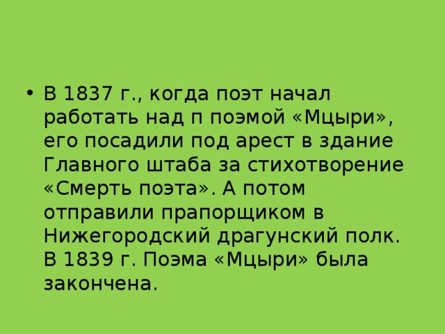 В 1837 г., когда поэт начал работать над п поэмой «Мцыри», его посадили под арест в здание Главного штаба за стихотворение «Смерть поэта». А потом отправили прапорщиком в Нижегородский драгунский полк. В 1839 г. Поэма «Мцыри» была закончена. 