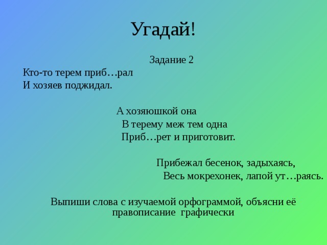 Угадай! Задание 2 Кто-то терем приб…рал И хозяев поджидал.  А хозяюшкой она  В терему меж тем одна  Приб…рет и приготовит.  Прибежал бесенок, задыхаясь,  Весь мокрехонек, лапой ут…раясь. Выпиши слова с изучаемой орфограммой, объясни её правописание графически 