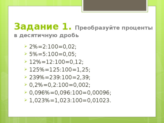 Задание 1. Преобразуйте проценты в десятичную дробь 2%=2:100=0,02; 5%=5:100=0,05; 12%=12:100=0,12; 125%=125:100=1,25; 239%=239:100=2,39; 0,2%=0,2:100=0,002; 0,096%=0,096:100=0,00096; 1,023%=1,023:100=0,01023. 